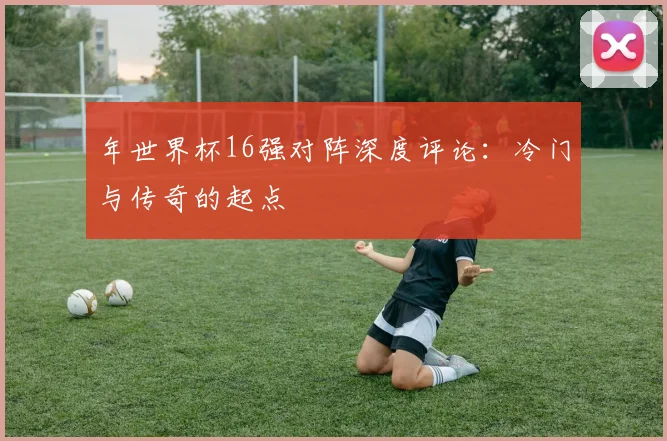 年世界杯16强对阵深度评论:冷门与传奇的起点