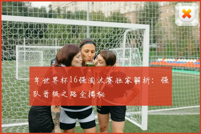 年世界杯16强淘汰赛独家解析:强队晋级之路全揭秘