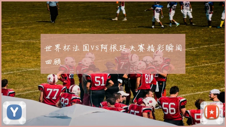 世界杯法国vs阿根廷决赛精彩瞬间回顾