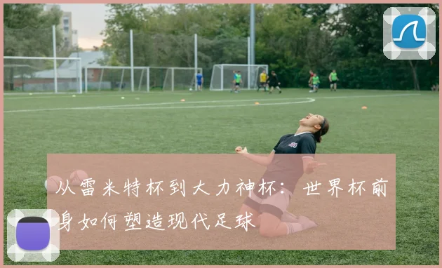 从雷米特杯到大力神杯：世界杯前身如何塑造现代足球