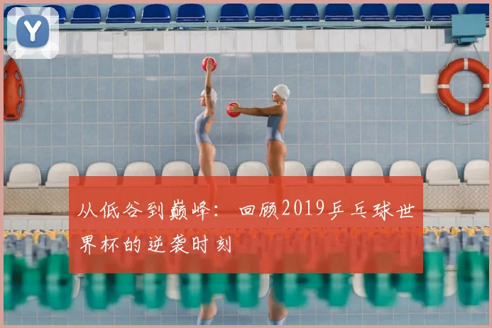 从低谷到巅峰:回顾2019乒乓球世界杯的逆袭时刻