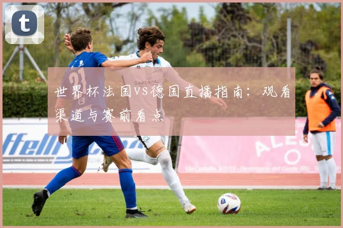 世界杯法国vs德国直播指南：观看渠道与赛前看点