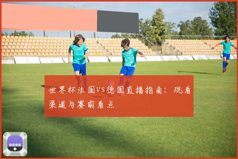 世界杯法国vs德国直播指南：观看渠道与赛前看点