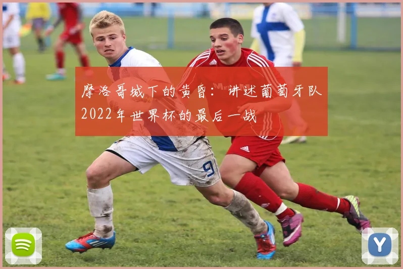 摩洛哥城下的黄昏:讲述葡萄牙队2022年世界杯的最后一战