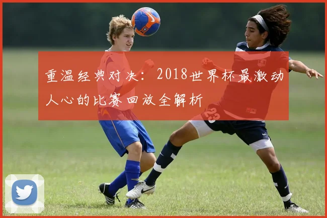 重温经典对决：2018世界杯最激动人心的比赛回放全解析