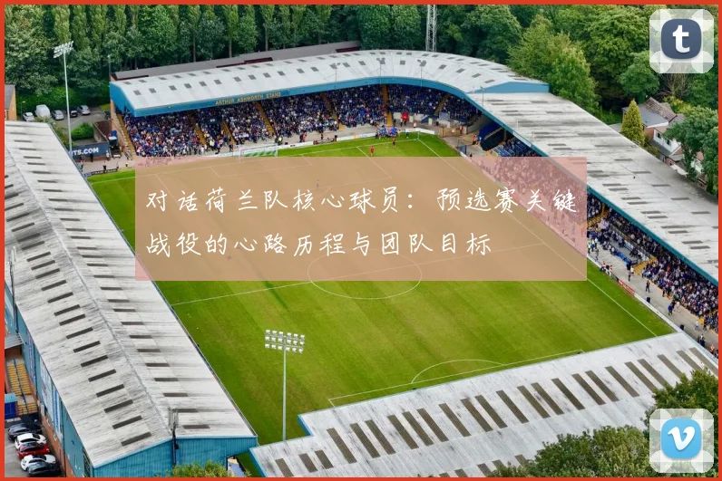 对话荷兰队核心球员：预选赛关键战役的心路历程与团队目标